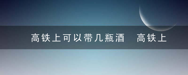 高铁上可以带几瓶酒 高铁上可以带多少瓶酒